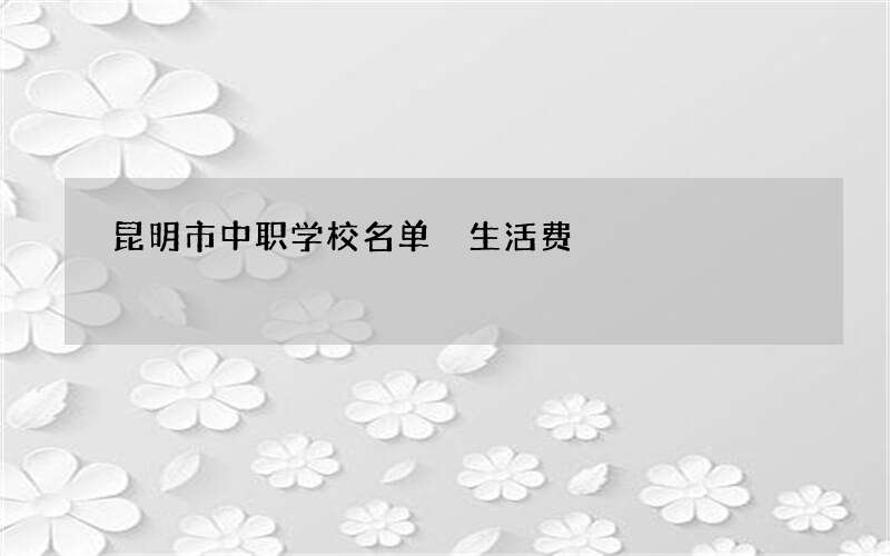 昆明市中职学校名单 生活费